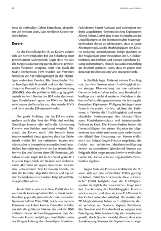 62                                                                                   ZWANZIG JAHRE DANACH




zwar als serbisches Gebiet betrachten, akzeptie-     Präsidenten Martti Ahtisaari und unterstützt von
ren die meisten doch, dass sie dieses Gebiet ver-    dem altgedienten österreichischen Diplomaten
loren haben.                                         Albert Rohan. Dabei ging es um viel mehr, als die
                                                     Unschlüssigen in der internationalen Staatenge-
Kosovo                                               meinschaft davon zu überzeugen, dass es keine
                                                     Alternative gab, als die Unabhängigkeit von Koso-
     An der Einstellung der EU zu Kosovo zeigten     vo unilateral anzuerkennen. Einige glaubten an
sich die Schwierigkeiten bei der Schaffung einer     die Möglichkeit einer Resolution des UN-Sicher-
gemeinsamen Außenpolitik, sogar dort, wo sich        heitsrats, um Serbien und Kosovo irgendeine Lö-
alle Mitgliedstaaten einig waren, dass ein gemein-   sung aufzuzwingen, obwohl Russland von Anfang
sames Vorgehen dringend nötig war. Nach der          an deutlich gemacht hatte, dass es gegen eine
NATO-Intervention 1999 wurden die Vereinten          derartige Resolution sein Veto einlegen würde.
Nationen die Verwaltungsmacht in der ehema-
ligen serbischen Provinz. Die Europäische Uni-           Schließlich legte Ahtisaari seinen Vorschlag
on beteiligte sich finanziell und mit der Entsen-    vor, laut dem Kosovo seine Unabhängigkeit un-
dung von Personal an der Übergangsverwaltung         ter strenger Überwachung der internationalen
(UNMIK), aber die politische Führung lag größ-       Gemeinschaft erhalten sollte, was Russland al-
tenteils in den Händen der USA oder des jewei-       lerdings auch nicht akzeptierte. Nachdem in der
ligen Sonderbeauftragten der UNO vor Ort (der        letzten Verhandlungsrunde unter der Leitung des
zwar immer ein Europäer war, aber von der UNO,       deutschen Diplomaten Wolfgang Ischinger keine
und nicht von der EU ernannt wurde).                 Fortschritte erzielt wurden, erklärte das Parla-
                                                     ment in Pristina die Unabhängigkeit und setzte
    Das große Problem, das die EU entzweite,         sämtliche Bestimmungen des Ahtisaari-Plans
spaltete auch den Rest der Welt: Auf welcher         zum Minderheitenschutz und internationaler
Grundlage konnte oder sollte die Abtrennung          Präsenz in Kraft. Die Kosovo-Serben haben die
Kosovos von Serbien anerkannt werden? Nie-           Gesetzmäßigkeit der neuen Situation im Allge-
mand, der Kosovo nach 1999 besucht hatte,            meinen zwar nicht anerkannt, aber weder haben
konnte ernsthaft daran glauben, dass das Gebiet      sie offiziell ihre Abspaltung von Kosovo erklärt
jemals wieder Teil des serbischen Staates sein       noch hat Belgrad legale Schritte eingeleitet, das
würde, aber in den meisten europäischen Haupt-       Gebiet mit serbischer Mehrheitsbevölkerung
städten herrschte nach wie vor das Wunschden-        erneut zu annektieren (gleichwohl Kosovo aus
ken vor (in den Worten eines EU-Beamten: „Wir        Belgrads Sicht insgesamt nach wie vor serbisches
haben unsere Köpfe tief in den Sand gesteckt“).      Gebiet ist). Es hat sich eine ungemütliche Pattsi-
In jenen Tagen hörte ich Beamte und wohlwol-         tuation ergeben.
lende Aktivisten oft sagen, dass dieser Zustand
eine unbestimmte Zeit fortdauern könnte, bis             Gegen Ende des Prozesses verkündete die EU
sich die Gemüter abgekühlt hätten und irgend-        stolz, sich auf eine einheitliche Politik geeinigt
ein Übereinkommen zwischen Belgrad und Pris-         zu haben. Tatsächlich bedeutete diese „einheit-
tina getroffen würde.                                liche“ Politik lediglich, dass die EU-Mitglied-
                                                     staaten bezüglich der wesentlichen Frage nach
     Tatsächlich erwies sich diese Politik des Ab-   der Anerkennung der Unabhängigkeit Kosovos
wartens als katastrophal und führte direkt zu den    uneins waren (und dass sie eine EU-Mission in
Revolten gegen die Autorität der internationalen     das Gebiet entsenden würden). Die meisten der
Gemeinschaft im März 2004, bei denen mehrere         27 Mitgliedstaaten haben sich mittlerweile dar-
Personen ums Leben kamen. Daraufhin schalte-         an gehalten, nur Spanien, Zypern, Rumänien,
ten sich die größeren Akteure ein und die UNO        die Slowakei und Griechenland verweigern eine
initiierte einen Verhandlungsprozess, um den         Beteiligung. Griechenland zeigt sich zunehmend
Status des Kosovo endgültig zu beschließen, unter    gewillt, doch Spanien besteht darauf, dass eine
der fähigen Leitung des ehemaligen finnischen        Anerkennung Kosovos die Separatisten im eige-
 