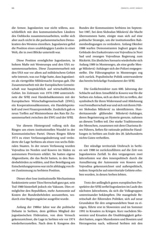 66                                                                                    ZWANZIG JAHRE DANACH




die Armee. Jugoslawien war nicht willens, aus-        Bundes der Kommunisten Serbiens im Septem-
schließlich mit den kommunistischen Ländern           ber 1987, bei dem Slobodan Milošević die Macht
des Ostblocks zusammenzuarbeiten, wollte sich         übernommen hatte, einigte man sich auf eine
aber auch nicht in die parlamentarischen Demo-        politische Strategie, um die institutionellen Rah-
kratien des Westens einreihen. Jugoslawien gefiel     menbedingungen zu verändern. Anfang Oktober
die Position eines unabhängigen Landes in einer       1988 warfen Demonstranten Joghurt gegen das
Welt, die in zwei Blöcke unterteilt war.              Gebäude des Exekutivrates von Vojvodina in Novi
                                                      Sad und zwangen Vojvodinas Regierung zum
    Diese Position ermöglichte Jugoslawien, in        Rücktritt. Ein ähnliches Szenario wiederholte sich
hohem Maße mit Westeuropa und den USA zu-             Anfang 1989 in Montenegro, als eine große Men-
sammenzuarbeiten. Diese Zusammenarbeit mit            ge Milošević-Anhänger sich der Polizei entgegen-
den USA war vor allem auf militärischem Gebiet        stellte. Die Führungsspitze in Montenegro zog
sehr intensiv, was zur Folge hatte, dass Jugoslawi-   sich zurück. Populistische Politik unterwanderte
en als viertgrößte Militärmacht Europas galt. Die     das bereits bröckelige Fundament der SFRJ.
Zusammenarbeit mit der Europäischen Gemein-
schaft war hauptsächlich auf wirtschaftlichem             Die Gedächtnisfeier zum 600. Jahrestag der
Gebiet. Im Zeitraum von 1970-1990 unterzeich-         Schlacht auf dem Amselfeld in Kosovo war für die
nete die SFRJ zwei Handelsabkommen mit der            Serben ein Anlass, sich an dem Ort zu treffen, der
Europäischen Wirtschaftsgemeinschaft (EWG),           symbolisch für ihren Widerstand und Ablehnung
ein Kooperationsabkommen, ein Handelsproto-           von Fremdherrschaft war und sich mit ihrem Füh-
koll und zwei Finanzprotokolle. Zusätzlich gab es     rer Slobodan Milošević zu identifizieren. Hun-
neun Treffen auf Ministerebene des Rats für Zu-       derttausende glühender Milošević-Anhänger,
sammenarbeit zwischen der EWG und der SFRJ.           deren Begeisterung an Hysterie grenzte, nahmen
                                                      an diesem Treffen teil. Der starke Traditionssinn
    Vor diesem Hintergrund vollzog sich das           der Menschen, zusammen mit dem Charisma ih-
Ringen um einen institutionellen Wandel in der        res Führers, ließen für rationale politische Hand-
Kommunistischen Partei. Dieses Ringen führte          lungen in Serbien am Ende des 20. Jahrhunderts
1974 zu einer Verfassungsänderung und verän-          nichts Gutes verheißen.
derte die Lage Serbiens als einen von sechs föde-
ralen Staaten. In der neuen Verfassung wurden             Der ständige territoriale Umbruch in Serbi-
Vojvodina im Norden und Kosovo im Süden zu            en seit 1988 ist zurückzuführen auf die Zeit von
autonomen Provinzen erklärt. Sie hatten eigene        Jugoslawiens Zerfall. In den vergangenen zwei
Abgeordnete, die das Recht hatten, in den Bun-        Jahrzehnten war dies innenpolitisch durch die
desbehörden zu wählen, und ihre Beteiligung am        Annullierung der Autonomie von Kosovo und
Entscheidungsprozess war nicht abhängig von ih-       Vojvodina gekennzeichnet und außenpolitisch,
rer Zustimmung zu Serbiens Position.                  indem Ansprüche auf exterritoriale Gebiete erho-
                                                      ben wurden, in denen Serben lebten.
   Dieser eher lose institutionelle Mechanismus
funktionierte unter Titos Herrschaft ganz gut, sein       Trotz der anfänglich guten europäischen Per-
Tod 1980 hinterließ jedoch ein Vakuum. Dies er-       spektive der SFRJ zerfiel Jugoslawien im Laufe des
möglichte den Republiken, mehr Autonomie auf          nächsten Jahrzehntes, da sich die Volksgruppen
Kosten der Bundesbehörden anzustreben, wo-            untereinander bekämpften. Die mangelnde Be-
durch eine Regierungskrise ausgelöst wurde.           reitschaft der führenden Politiker, sich auf neue
                                                      Grundsätze für den umgewandelten Staat zu ei-
    Anfang der 1980er Jahre war die politische        nigen, führte erst in Slowenien und im Sommer
Debatte in Serbien, dem größten Mitglied der          1991 in Kroatien zu Kriegen. Kurz nachdem Slo-
jugoslawischen Föderation, von dem Versuch            wenien und Kroatien die Unabhängigkeit gefor-
gekennzeichnet, die Lage in Serbien wie vor 1974      dert hatten, zogen Mazedonien und Bosnien und
wiederherzustellen. Nach dem 8. Kongress des          Herzegowina nach, während Serbien mit den
 