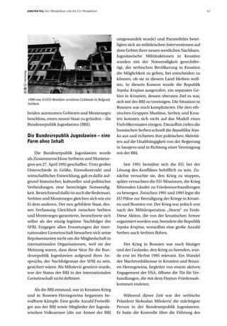 ZWEITER TEIL   Der Westbalkan und die EU-Perspektive                                                      67




                                                                 umgewandelt wurde) und Paramilitärs betei-
                                                                 ligten sich an militärischen Interventionen auf
                                                                 dem Gebiet ihrer neuen westlichen Nachbarn.
                                                                 Jugoslawische Militäraktionen in Kroatien
                                                                 wurden mit der Notwendigkeit gerechtfer-
                                                                 tigt, der serbischen Bevölkerung in Kroatien
caymang




                                                                 die Möglichkeit zu geben, frei entscheiden zu
                                                                 können, ob sie in diesem Land bleiben woll-
                                                                 ten. In diesem Kontext wurde die Republik
                                                                 Srpska Krajina ausgerufen, ein separates Ge-
                                                                 biet in Kroatien, dessen obersten Ziel es war,
          1999 von NATO-Bomben zerstörtes Gebäude in Belgrad,
          Serbien.
                                                                 sich mit der BRJ zu vereinigen. Die Situation in
                                                                 Bosnien war noch komplizierter. Die drei eth-
          beiden autonomen Gebieten und Montenegro               nischen Gruppen Muslime, Serben und Kroa-
          beschloss, einen neuen Staat zu gründen – die          ten konnten sich nicht auf das Modell eines
          Bundesrepublik Jugoslawien (BRJ).                      Vielvölkerstaates einigen. Daraufhin riefen die
                                                                 bosnischen Serben schnell die Republika Srps-
          Die Bundesrepublik Jugoslawien – eine                  ka aus und richteten ihre politischen Aktivitä-
          Form ohne Inhalt                                       ten auf die Unabhängigkeit von der Regierung
                                                                 in Sarajevo und in Richtung einer Vereinigung
              Die Bundesrepublik Jugoslawien wurde               mit der BRJ.
          als Zusammenschluss Serbiens und Montene-
          gros am 27. April 1992 geschaffen. Trotz großer            Seit 1991 bemühte sich die EU, bei der
          Unterschiede in Größe, Einwohnerzahl und               Lösung des Konfliktes behilflich zu sein. Zu-
          wirtschaftlicher Entwicklung, gab es dafür auf-        nächst versuchte sie, den Krieg zu stoppen,
          grund historischer, kultureller und politischer        später versuchten die EU-Missionen, die Krieg
          Verbindungen eine berechtigte Notwendig-               führenden Länder zu Friedensverhandlungen
          keit. Bezeichnend dafür ist auch die Redensart,        zu bewegen. Zwischen 1991 und 1995 legte die
          Serbien und Montenegro gleichen sich wie ein           EU Pläne zur Beendigung der Kriege in Kroati-
          Ei dem anderen. Der neu gebildete Staat, des-          en und Bosnien vor. Der Krieg war jedoch erst
          sen Verfassung Gleichheit zwischen Serbien             nach der Militäroperation „Sturm“ zu Ende.
          und Montenegro garantierte, bezeichnete sich           Diese Aktion, die von der kroatischen Armee
          selbst als der einzig legitime Nachfolger der          organisiert worden war, beendete die Republik
          SFRJ. Entgegen allen Erwartungen der inter-            Srpska Krajina, woraufhin eine große Anzahl
          nationalen Gemeinschaft bewarben sich seine            Serben nach Serbien flohen.
          Repräsentanten nicht um die Mitgliedschaft in
          internationalen Organisationen, weil sie der               Der Krieg in Bosnien war noch blutiger
          Meinung waren, dass diese Sitze für die Bun-           und der Gedanke, den Krieg zu beenden, wur-
          desrepublik Jugoslawien aufgrund ihres An-             de erst im Herbst 1995 relevant. Ein Wandel
          spruchs, der Nachfolgestaat der SFRJ zu sein,          der Machtverhältnisse in Kroatien und Bosni-
          gesichert wären. Bis Milošević gestürzt wurde,         en-Herzegowina, begleitet von einem aktiven
          war der Status der BRJ in der internationalen          Engagement der USA, öffnete die Tür für Ver-
          Gemeinschaft nicht definiert.                          handlungen, die mit dem Dayton-Friedensab-
                                                                 kommen endeten.
              Als die BRJ entstand, war in Kroatien Krieg
          und in Bosnien-Herzegowina begannen be-                   Während dieser Zeit war der serbische
          waffnete Kämpfe. Eine große Anzahl Freiwilli-          Präsident Slobodan Milošević die mächtigste
          ger aus der BRJ sowie Mitglieder der Jugosla-          Person in der Bundesrepublik Jugoslawien.
          wischen Volksarmee (die zur Armee der BRJ              Er hatte die Kontrolle über die Führung des
 