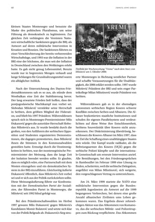 68                                                                                         ZWANZIG JAHRE DANACH




kleinen Staates Montenegro und benutzte die
Maske des politischen Pluralismus, um seine
Führung als demokratisch zu legitimieren. Zur
gleichen Zeit verhängten die Vereinten Natio-
nen wirtschaftliche Sanktionen gegen die BRJ, als
Antwort auf deren militärische Intervention in
Kroatien und Bosnien. Die Sanktionen führten zu
einer Verschlechterung der bereits verheerenden
Wirtschaftslage, und 1993 war die Inflation in der
BRJ eine der höchsten, die man seit der Inflation
in Deutschland zwischen den Weltkriegen erlebt
hatte. Es gab nicht genug Lebensmittel, Benzin         Titelbild der Wochenzeitung “Vreme” nach dem Sturz von
                                                       Milošević am 5. Oktober 2000.
wurde nur in begrenzten Mengen verkauft und
lange Schlangen für Grundnahrungsmittel waren          erte Montenegro in Richtung westlicher Partner
ein alltäglicher Anblick.                              und schaffte Voraussetzungen für die Unabhän-
                                                       gigkeit, die 2006 erklärt werden sollte. 1997 wurde
     Nach der Unterzeichnung des Dayton-Frie-          Milošević Präsident der BRJ und sein enger Par-
densabkommens sah es so aus, als stünde dem            teikollege Milan Milutinović wurde Präsident von
Westbalkan eine Zeit der Stabilisierung bevor.         Serbien.
Der lang erwartete Frieden ließ hoffen, dass der
postjugoslawische Machtkampf nun vorbei sei.               Währenddessen gab es in der ehemaligen
Slobodan Milošević verstärkte seine Herrschaft         autonomen serbischen Region Kosovo schwere
in Serbien, dem größten Mitglied der Föderati-         Konflikte zwischen Serben und Albanern. Die Al-
on, und blieb bis 1997 Präsident. Währenddessen        baner boykottierten staatliche Institutionen und
sprach sich in Montenegro Premierminister Milo         schufen ihr eigenes Parallelsystem und verdeut-
Đukanović gegen die autoritäre Herrschaft Slobo-       lichten auf diese Weise ihre Entschlossenheit,
dan Miloševićs aus. Er wurde bestärkt durch die        Serbiens Souveränität über Kosovo nicht anzu-
großen, von den Anführern der serbischen Oppo-         erkennen. Der Diskriminierung überdrüssig, be-
sition und Studenten organisierten Demonstra-          schlossen die Kosovo-Albaner im März 1997, dass
tionen, die dagegen protestierten, dass Milošević      ihr Ziel die Schaffung eines unabhängigen Staates
ihnen die Stimmen in den Kommunalwahlen                sein würde. Der Kampf wurde radikaler, als die
gestohlen hatte. Ermutigt durch die Unstimmig-         Befreiungsarmee des Kosovo (UÇK) gegen die
keiten in Serbien, war der montenegrinische Pre-       serbische Polizei kämpfte und die internationa-
mierminister der Meinung, dass die lange Zeit          le Gemeinschaft um erneute Intervention anrief.
der Isolation beendet werden sollte. Er glaubte,       Alle Bemühungen, bei den Friedensgesprächen
dass es möglich wäre, eine Partnerschaft mit dem       in Rambouillet im Februar 1999 eine Lösung zu
Westen einzugehen und ein demokratisches Sy-           finden, scheiterten, weil die serbische Delegation,
stem in der BRJ einzuführen. Gleichzeitig äußerte      angeführt von Milan Milutinović, sich weigerte,
Đukanović öffentlich, dass Miloševićs Zeit vorbei      den vorgeschlagenen Vertrag zu unterzeichnen.
sei und er sich aus der Politik zurückziehen sollte.
Diese Meinungsäußerung führte zur Konfronta-               Am 24. März 1999 startete die NATO eine
tion mit der Demokratischen Partei der Soziali-        militärische Intervention gegen die Bundes-
sten, der führenden Partei in Montenegro, die          republik Jugoslawien als Antwort auf die 1999
Milošević seit 1992 blind gefolgt war.                 begangenen Verbrechen, bei denen eine große
                                                       Anzahl albanischer Zivilisten ums Leben ge-
   Bei den Präsidentschaftswahlen im Herbst            kommen waren. Das Ergebnis dieser zehnwö-
1997 gewann Milo Đukanović gegen Miloševićs            chigen Aktion war das Abkommen von Kumano-
Kandidaten Momir Bulatović und setzte sich klar        vo, das die serbischen Militär- und Polizeitrup-
von der Politik Belgrads ab. Đukanovićs Sieg steu-     pen zum Rückzug verpflichtete. Das Abkommen
 