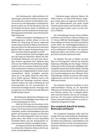 ZWEITER TEIL   Der Westbalkan und die EU-Perspektive                                                   71




    1. Die Einhaltung der völkerrechtlichen Be-            3. Verbrechen gegen ethnische Albaner, die
stimmungen, nach denen Serbien ein internatio-         1999 in Kosovo, vor dem NATO-Einsatz, began-
nal anerkanntes Land mit unverletzlichen Gren-         gen worden waren, im Zuge derer serbische Po-
zen ist wie es in der Schlussakte von Helsinki fest-   lizei- und Militäreinheiten eine große Anzahl
gesetzt worden war. Die UN-Resolution 1244, die        Zivilisten getötet hatten und Tausende von Men-
das Problem des Kosovo-Status‘ im Hinblick auf         schen gezwungen worden waren, aus ihrer Hei-
die Integrität und Souveränität der Bundesrepu-        mat zu flüchten.
blik Jugoslawien behandelte, dessen Rechtsnach-
folger Serbien ist.                                        Die Verhandlungen konnten dieses Problem
    2. Serbiens konstruktive Beteiligung am Ver-       nicht lösen und die Kosovo-Albaner erklärten am
handlungsprozess. Serbien schlug vor, dass ein         17. Februar 2008 ihre Unabhängigkeit. Während
Modell wie Hong Kong auf Kosovo angewandt              dieses Ereignis in Pristina mit Feuerwerk gefeiert
werden könnte und bot ein Maß an Autonomie an,         wurde, führte die Unabhängigkeitserklärung in
dass dem Schutz der Menschenrechte und einem           Belgrad zu Gewalt auf den Straßen und Inbrand-
gleichen Maß an eigener Rechtsprechung, wie es         setzen ausländischer Botschaften. Die serbische
jeder souveräne Staat hat, genüge tun würde.           Regierung erklärte, dass Serbien ein unabhängi-
    3. Den Sinn für Recht und Gerechtigkeit, nach      ges Kosovo niemals anerkennen werde.
dem die Frage der ethnischen Albaner der Poli-
tik Slobodan Miloševićs und nicht dem derzei-              Zur gleichen Zeit gab es Hürden auf dem
tigen Serbien zugeordnet wird. Milošević hatte         Weg zur EU-Integration. Obwohl die serbische
nicht nur eine Politik der Unterdrückung verfolgt,     Regierung vollständig mit dem Haager Tribunal
sondern auch ein normales Funktionieren politi-        kooperieren wollte, brachte ihre Unfähigkeit oder
scher Institutionen verhindert und somit die Ent-      mangelnde Bereitschaft, Radko Mladić ausfindig
wicklung einer Zivilgesellschaft in Serbien durch      zu machen und auszuliefern, den Stabilisierungs-
monopolisierte Macht unmöglich gemacht.                und Assoziierungsprozess zum Stillstand. Diese
Somit war er die größte Hürde für einen Wan-           Verhandlungen wurden im Sommer 2007 wieder
del in Serbien gewesen. Milošević hatte in der         aufgenommen und das SAA wurde erst im Mai
Wahl 2000 eine Niederlage einstecken müssen,           2008 unterzeichnet.
wodurch Serbien den Weg in Richtung EU und
Zusammenarbeit mit der internationalen Ge-                 Das serbische Parlament beschloss in einer
meinschaft einschlagen konnte. Deswegen wäre           außerordentlichen Sitzung am 20. September
es ungerecht, wenn Serbien erneut für Miloševićs       2006 eine neue Verfassung. Der Text wurde in nur
Politik bezahlen müsste.                               zwei Wochen verfasst, was zu Mängeln führte,
                                                       allen voran die Tatsache, dass sie nur vorüberge-
     Die Haltung der albanischen Delegation war,       hend war. Der Text nimmt mehrfach Bezug auf
dass Kosovo ein unabhängiger Staat werden soll-        Kosovo und stellt Serbiens Interesse an einer eu-
te. Ihre Hauptargumente waren:                         ropäischen Integration in Frage.
     1. Mehr als 90 Prozent der Einwohner in Ko-
sovo waren für die Schaffung eines unabhängigen        Eine europäische Zukunft für Serbien,
Staates. Der Versuch, Kosovo als Teil Serbiens bei-    Montenegro und Kosovo?
zubehalten, würde zu Unstimmigkeiten mit einer
großen und homogenen Gruppe von Menschen                   Die europäische Integration sollte nicht das
führen, die Serbien gegenüber nicht treu und er-       einzige Ziel in der Außenpolitik des Westbalkans
geben wären. Dies würde zu einer dauerhaften           sein. Das wichtigste innenpolitische Ziel sollte
Instabilität führen und das demokratische Zu-          die Reform der politischen, wirtschaftlichen und
sammenwachsen Serbiens unmöglich machen.               rechtlichen Systeme und die Entwicklung demo-
     2. Die lange Geschichte der Konflikte in Koso-    kratischer Institutionen nach europäischen Stan-
vo, während der ethnischen Albanern die Grund-         dards sein.
rechte verwehrt geblieben waren.
 