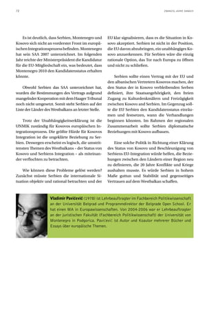 72                                                                                     ZWANZIG JAHRE DANACH




    Es ist deutlich, dass Serbien, Montenegro und     EU klar signalisieren, dass es die Situation in Ko-
Kosovo sich nicht an vorderster Front im europä-      sovo akzeptiert. Serbien ist nicht in der Position,
ischen Integrationsprozess befinden. Montenegro       die EU davon abzubringen, ein unabhängiges Ko-
hat sein SAA 2007 unterzeichnet. Im folgenden         sovo anzuerkennen. Für Serbien wäre die einzig
Jahr reichte der Ministerpräsident die Kandidatur     rationale Option, das Tor nach Europa zu öffnen
für die EU-Mitgliedschaft ein, was bedeutet, dass     und nicht zu schließen.
Montenegro 2010 den Kandidatenstatus erhalten
könnte.                                                   Serbien sollte einen Vertrag mit der EU und
                                                      den albanischen Vertretern Kosovos machen, der
    Obwohl Serbien das SAA unterzeichnet hat,         den Status der in Kosovo verbleibenden Serben
wurden die Bestimmungen des Vertrags aufgrund         definiert, ihre Staatsangehörigkeit, den freien
mangelnder Kooperation mit dem Haager Tribunal        Zugang zu Kulturdenkmälern und Freizügigkeit
noch nicht umgesetzt. Somit steht Serbien auf der     zwischen Kosovo and Serbien. Im Gegenzug soll-
Liste der Länder des Westbalkans an letzter Stelle.   te die EU Serbien den Kandidatenstatus einräu-
                                                      men und festsetzen, wann die Verhandlungen
    Trotz der Unabhängigkeitserklärung ist die        beginnen könnten. Im Rahmen der regionalen
UNMIK zuständig für Kosovos europäischen In-          Zusammenarbeit sollte Serbien diplomatische
tegrationsprozess. Die größte Hürde für Kosovos       Beziehungen mit Kosovo aufbauen.
Integration ist die ungeklärte Beziehung zu Ser-
bien. Deswegen erscheint es logisch, die umstrit-         Eine solche Politik in Richtung einer Klärung
tensten Themen des Westbalkans – der Status von       des Status von Kosovo und Beschleunigung von
Kosovo und Serbiens Integration – als miteinan-       Serbiens EU-Integration würde helfen, die Bezie-
der verflochten zu betrachten.                        hungen zwischen den Ländern einer Region neu
                                                      zu definieren, die 20 Jahre Konflikte und Kriege
    Wie können diese Probleme gelöst werden?          aushalten musste. Es würde Serbien in hohem
Zunächst müsste Serbien die internationale Si-        Maße guttun und Stabilität und gegenseitiges
tuation objektiv und rational betrachten und der      Vertrauen auf dem Westbalkan schaffen.



                    Vladimir Paviçeviç (1978) ist Lehrbeauftragter im Fachbereich Politikwissenschaft
                    an der Universität Belgrad und Programmdirektor der Belgrade Open School. Er
                    hat einen MA in Europawissenschaften. Von 2004-2006 war er Lehrbeauftragter
                    an der juristischen Fakultät (Fachbereich Politikwissenschaft) der Universität von
                    Montenegro in Podgorica. Pavićević ist Autor und Koautor mehrerer Bücher und
                    Essays über europäische Themen.
 