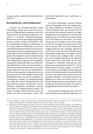 78                                                                                                  ZWANZIG JAHRE DANACH




erwogen werden, werden wir niemals daran teil-                nach Serbien geflüchtet waren, nach Hause zu-
nehmen.“22                                                    rückzukehren.

Das Syndrom des „letzen Hindernisses“                             Die guten Beziehungen zwischen Kroatien
                                                              und der EU spiegelten sich in der außergewöhn-
    Nachdem die Koalitionsregierung Anfang                    lich hohen öffentlichen Akzeptanz des kroati-
2000 gebildet worden war, waren die Erwartun-                 schen EU-Beitritts wider. Sie erreichte 78% und
gen in der Öffentlichkeit unrealistisch hoch. Das             lag während der gesamten Amtszeit der Regie-
Gleiche galt für die Haltung bezüglich der Fort-              rungskoalition durchweg über 70%. Doch mit der
schritte in Kroatiens Beitrittsverhandlungen.                 Regierung unter der Führung von Račan begann
Während der Amtszeit dieser Regierung gelangen                auch eine Politik nach dem Motto „Eine Sache
Kroatien mehrere wichtige Durchbrüche. Nach                   müssen wir noch erledigen, dann ist der Weg in
der autokratischen Regierung, insbesondere in                 die EU frei“. Die längste und gravierendste Krise
der zweiten Hälfte der 1990er Jahre, war die Ge-              trat im Sommer 2001 ein, als der Internationale
sellschaft deutlich demokratischer geworden. Die              Strafgerichtshof für das ehemalige Jugoslawien
Stimmung im Land war weniger gespannt und es                  (ICTY) den von der kroatischen Bevölkerung als
wurde offener über die Probleme diskutiert. Trotz             Nationalheld angesehenen ehemaligen General
großer Schwierigkeiten bei der Verabschiedung                 Ante Gotovina unter Anklage stellte. Gotovina,
des Verfassungsgesetzes über die Rechte natio-                der von der Anklage erfuhr, bevor sie eingereicht
naler Minderheiten (aufgrund von Streitigkeiten               wurde, begab sich auf die Flucht. Bis zu seiner
innerhalb der regierenden SDP) waren die natio-               Festnahme im Dezember 2005 galt die man-
nalen Minderheiten, allen voran die serbische, in             gelnde Zusammenarbeit mit dem ICTY – die der
einer weitaus besseren Position als zuvor. Einfach            Gerichtshof der EU auch anzeigte – in den kroa-
gesagt wurden sie nicht mehr als Sicherheitsrisi-             tischen Medien als wichtigster Hinderungsgrund
ko für das Land angesehen. Außerdem wuchs das                 für den EU-Beitritt Kroatiens. Die politische Elite
Bewusstsein für die Notwendigkeit umfassender                 (Gotovina war während der Amtszeit zweier Re-
Minderheitenrechte. (Zu diesem Zeitpunkt war                  gierungen flüchtig: Er verschwand während der
Gesetzgebung wichtiger als Implementierung.)                  Regierung von Račan und wurde unter der von
Dies zeigte sich auch im Wiederaufbau der vom                 Sanader festgenommen) vertrat geschlossen den
Krieg zerstörten Gebiete, nachdem den von der                 Standpunkt, dass seine Festnahme die letzte Be-
serbischen Minderheit besiedelten Gebieten                    dingung für den Beitritt Kroatiens darstellte.23
mehr Mittel zur Verfügung gestellt wurden. Ein
weiterer wichtiger Schritt betraf das Recht der                  Die kroatische Bevölkerung sollte den ICTY
Serben, die nach der Operation „Sturm“ 1995                   noch jahrelang als den größten Stolperstein auf



22 Neven Mimica in einem Interview für die kroatische Tageszeitung Slobodna Dalmacija, zitiert nach Panorama
   (wöchentliche Beilage der kroatischen Tageszeitung Vjesnik) Nr. 59 vom 18. Januar 2003.
23 Kroatische Politiker machten den Spruch „Dies ist die letzte Bedingung, die wir erfüllen müssen“ zur Gewohnheit.
   Der Fall Gotovina ist lediglich die bekannteste dieser Bedingungen. Anfang 2008 rief Kroatien die ökologische und
   fischereirechtliche Zone (ZERP) aus, obwohl es aus Erfahrung wusste, dass dies in der EU, besonders in Italien und
   Slowenien, auf Ablehnung stoßen würde, und dass es zu ernsten Problemen bei den Beitrittsverhandlungen führen
   könnte. Außerdem verfügt Kroatien über keinerlei Ressourcen, um die ZERP umzusetzen. Im März 2008 beschloss
   Kroatien, dass die Fischereizone für EU-Mitgliedstaaten keine Anwendung habe. Sanader, der monatelang beteuert
   hatte, dass die ZERP nicht aufgegeben würde, da sie ein Hoheitsrecht Kroatiens darstellte und sich auch für „entweder
   die ZERP oder die EU“ ausgesprochen hatte, bereite allerdings die Öffentlichkeit vor, indem er die Aufhebung der
   Bestimmungen für Mitgliedstaaten der EU ankündigte. In der zweiten Hälfte 2008 befand sich Kroatien erneut in einer
   schwierigen Situation, weil es seine Schiffbauindustrie nicht saniert hatte und dies nun zum letzten Hindernis erklärt
   wurde, nach dessen Beseitigung der EU-Beitritt fast wie von selbst vonstatten gehen würde. Als die Slowenen die
   Beitrittsverhandlungen aufgrund von ungelösten Grenzstreitigkeiten blockierten, sprach die kroatische Öffentlichkeit
   nicht mehr über Schiffsbau und die Grenzprobleme wurden zum nächsten letzten Hindernis für den EU-Beitritt.
   Übrigens ist die kroatische Schiffbauindustrie nach wie vor nicht saniert worden.
 