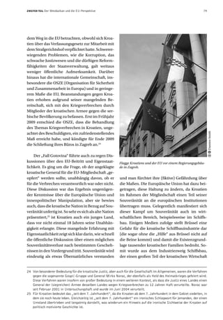 ZWEITER TEIL   Der Westbalkan und die EU-Perspektive                                                                  79




dem Weg in die EU betrachten, obwohl sich Kroa-
tien über das Verfassungsgesetz zur Mitarbeit mit
dem Strafgerichtshof verpflichtet hatte. Schwerer-
wiegenden Problemen, wie die Korruption, das
schwache Justizwesen und die dürftigen Reform-
fähigkeiten der Staatsverwaltung, galt weitaus
weniger öffentliche Aufmerksamkeit. Darüber
hinaus hat die internationale Gemeinschaft, ins-
besondere die OSZE (Organisation für Sicherheit
und Zusammenarbeit in Europa) und in geringe-
rem Maße die EU, Beanstandungen gegen Kroa-
tien erhoben aufgrund seiner mangelnden Be-
reitschaft, sich mit den Kriegsverbrechen durch
Mitglieder der kroatischen Armee gegen die ser-
bische Bevölkerung zu befassen. Erst im Frühjahr
2009 entschied die OSZE, dass die Behandlung
des Themas Kriegsverbrechen in Kroatien, unge-




                                                                                                                            Damien Smith
achtet des Beschuldigten, ein zufriedenstellendes
Maß erreicht habe, und kündigte für Ende 2009
die Schließung ihres Büros in Zagreb an.24

    Der „Fall Gotovina“ führte auch zu regen Dis-
kussionen über den EU-Beitritt und Eigenstaat-                Flagge Kroatiens und der EU vor einem Regierungsgebäu-
lichkeit. Es ging um die Frage, ob der angeklagte             de in Zagreb.
kroatische General für die EU-Mitgliedschaft „ge-
opfert“ werden sollte, unabhängig davon, ob er                und man fürchtet ihre (fiktive) Gefährdung über
für die Verbrechen verantwortlich war oder nicht.             die Maßen. Die Europäische Union hat dazu bei-
Diese Diskussion war das Ergebnis ungenügen-                  getragen, diese Haltung zu ändern, da Kroatien
der Kenntnisse über die Europäische Union und                 im Rahmen der Mitgliedschaft einen Teil seiner
innenpolitischer Manipulation, aber sie bewies                Souveränität an die europäischen Institutionen
auch, dass die kroatische Nation in Bezug auf Sou-            übertragen muss. Gelegentlich manifestiert sich
veränität unfertig ist. So sehr es sich als alte Nation       dieser Kampf um Souveränität auch im wirt-
präsentiert,25 ist Kroatien auch ein junges Land,             schaftlichen Bereich, beispielsweise im Schiffs-
dass vor nicht einmal 18 Jahren seine Unabhän-                bau. Einigen Medien zufolge stellt Brüssel eine
gigkeit erlangte. Diese mangelnde Erfahrung mit               Gefahr für die kroatische Schiffbauindustrie dar
Eigenstaatlichkeit zeigt sich klar darin, wie schnell         (die sogar ohne die „Hilfe“ aus Brüssel nicht auf
die öffentliche Diskussion über einen möglichen               die Beine kommt) und damit die Existenzgrund-
Souveränitätsverlust nach bestimmten Gescheh-                 lage tausender kroatischer Familien bedroht. So-
nissen in den Vordergrund tritt. Souveränität wird            mit wurde aus dem Industriezweig Schiffsbau,
eindeutig als etwas Übernatürliches verstanden                der einen großen Teil der kroatischen Wirtschaft


24 Von besonderer Bedeutung für die kroatische Justiz, aber auch für die Gesellschaft im Allgemeinen, waren die Verfahren
   gegen die sogenannte Gospić-Gruppe und General Mirko Norac, der ebenfalls als Held des Heimatkrieges gefeiert wird.
   Diese Verfahren waren insofern von großer Bedeutung in einem weiteren Kontext, als dass die Justiz eines Landes einen
   General der (siegreichen) Armee desselben Landes wegen Kriegsverbrechen zu 12 Jahren Haft verurteilte. Norac war
   seit Februar 2001 in Untersuchungshaft und wurde im Juni 2004 verurteilt.
25 Für Kroatien bedeutet das „seit dem 7. Jahrhundert“, da die Kroaten ab dem 7. Jahrhundert in dem Gebiet siedelten, in
   dem sie noch heute leben. Gleichzeitig ist „seit dem 7. Jahrhundert“ ein ironisches Schlagwort für jemanden, der einen
   Umstand übertrieben und langatmig darstellt, was wiederum ein Hinweis auf die ironische Sichtweise der Kroaten auf
   politisch motivierte Geschichte ist.
 