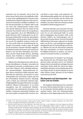80                                                                                                  ZWANZIG JAHRE DANACH




ausmacht, eine Art nationale „No-Go-Area“, die                und Reich zu einer Suche nach sichereren Ge-
keine externe Macht stören oder gefährden sollte.             sellschaftsmodellen geführt hat. Die Nation stellt
In einer derart gefühlsgeladenen Situation kann               zusammen mit der Familie und der Kirche den
natürlich keine objektive Diskussion über den Zu-             einzigen sicheren Zufluchtsort dar und es ist ver-
stand des kroatischen Schiffbaus stattfinden. Vor             ständlich, dass diese Faktoren im Kontext sozialer
den Kommunalwahlen im Frühjahr 2005 wurde                     Instabilität an Bedeutung gewinnen.“26
von einer eher unbedeutenden rechten Partei
eine skurrile Diskussion über die Gefahr für die                   Nationale Identität und territoriale Souverä-
nationale Souveränität seitens der Europäischen               nität spielen im kroatischen Beitrittsprozess 2009
Union angestoßen, die in der Öffentlichkeit auf               nach wie vor eine bedeutende Rolle. Es wurde
große Resonanz stieß. Es ging dabei um die Zu-                davon ausgegangen, dass Kroatien, sollte es alle
bereitung traditioneller kroatischer Spezialitäten            Kriterien erfüllen, die Verhandlungen noch in
mit Hüttenkäse und Sauerrahm, beides Produkte,                diesem Jahr beenden könnte. Doch im Dezember
die von der EU angeblich verboten werden soll-                2008 blockierte Slowenien aufgrund von Streitig-
ten. Dies wurde nicht nur als Bedrohung der na-               keiten um die See- und Landesgrenze insgesamt
tionalen Souveränität, sondern sogar als Angriff              elf Kapitel bei den EU-Verhandlungen mit Kroati-
auf die kroatische nationale Identität aufgefasst.            en. Offenbar hat sich die slowenische politische
In Wahrheit werden die Kroaten auch nach ihrem                Elite dazu entschieden, von ihrem Vetorecht als
Beitritt in die EU ihren Hüttenkäse und Sauer-                EU-Mitglied Gebrauch zu machen, um sich be-
rahm auf dem Markt kaufen können, allerdings                  stimmte territoriale Vorteile zu verschaffen. 27
müssen diese Produkte in Zukunft bestimmte
Gesundheits- und Hygienestandards erfüllen.                       Premierminister Ivo Sanader28 hat oft gesagt,
                                                              dass Kroatien für den EU-Beitritt keine Gebiete
     Während des Beitrittsprozesses nahm die na-              abtreten würde und darin wird er von Präsident
tionale Identifikation in Kroatien, besonders bei             Stjepan Mesić und sämtlichen wichtigen Parteien
der jüngeren Generation, an Bedeutung zu, auch                unterstützt. Damit erhält das Thema der Eigen-
wenn diese Faktoren nicht unbedingt miteinan-                 staatlichkeit Kroatiens erneut Bedeutung auf sei-
der zusammenhängen. Interessanterweise be-                    nem Weg in die EU. In diesem Fall geht es um ein
gann dieses wachsende Gefühl nationaler Iden-                 relativ kleines Gebiet, dennoch ist das Problem
tität Mitte des Jahrzehnts, als Kroatien in seiner            noch nicht aus der Welt.
Außenpolitik erste Fortschritte erzielte und sich
die wirtschaftliche Situation besserte. Allerdings            Überlegenheit und Unterlegenheit – der
„wäre es falsch, das wachsende nationale Zuge-                Lehrer und sein Schüler
hörigkeitsgefühl der jungen Menschen an einigen
isolierten Faktoren festzumachen. Es ist davon                    Der langsame Beitrittsprozess hat, zumindest
auszugehen, dass die zunehmende Zukunfts-                     bei einem Teil der politischen Elite, zu einer neu-
unsicherheit, das schwindende Vertrauen in die                en Art nationaler Identität geführt, die auf Nati-
Politiker, wachsende existenzielle Probleme und               onalstolz basiert. Nach den Parlamentswahlen
die immer größer werdende Kluft zwischen Arm                  2003 gab es einen Regierungswechsel. Die rechte



26 Radin, Furio. Nacionalna vezanost i odnos prema Europi u Mladi Hrvatske i europska integracija, ed. Vlasta Ilišin,
   Institut za društvena istraživanja, Zagreb 2005, S. 191-192.
27 Bei dem Konflikt geht es um die Seegrenze in der Bucht von Piran, in der Slowenien sich einen Zugang zum offenen
   Meer erhofft. Der Konflikt schwelt seit 1992, d. h. seit der Unabhängigkeit beider Länder. In diesen 17 Jahren hat
   Slowenien wiederholt den Vorschlag Kroatiens abgelehnt, den Fall schlichten zu lassen oder ihn an den Internationalen
   Gerichtshof zu verweisen. Im Ergebnis wird der EU-Beitritt Kroatiens seit April 2009 von Slowenien blockiert. Damit
   hat Slowenien seine Ziele nicht erreicht, es aber geschafft, die kroatisch-slowenischen Beziehungen an ihren absoluten
   Tiefpunkt zu führen und seiner Wirtschaft erheblichen Schaden zuzufügen.
28 Am 30.Juni 2009 erklärte Ivo Sanader seinen Rücktritt von allen Regierungs- und Parteiämtern.
 