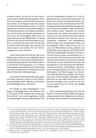 82                                                                                                    ZWANZIG JAHRE DANACH




Kroatiens richten. All dies hat zu einer interes-              rend der osmanischen Invasion im 15. und 16.
santen Lehrer-Schüler-Beziehung geführt. Kroa-                 Jahrhundert zum „Antemurale Christianitas“ und
tien ist im Vergleich zur EU zwar der untergeord-              durch seine Abwehr und Opferbereitschaft zum
nete Schüler, in der Region kommt ihm jedoch                   Retter Europas wurde, ist Teil der kroatischen My-
die Rolle des übergeordneten Lehrers zu. Damit                 thologie geworden. Doch der Mythos besagt auch,
läge eine dem Anschein nach paradoxe Situation                 dass Europa sich undankbar zeigte und Kroatien
vor: Brüssel exportiert seine Regeln und Metho-                nicht belohnt wurde. Außerdem hat Kroatien
den nach Kroatien und Kroatien akzeptiert sie,                 Europa durch seine Kultur einen großen Dienst
auch wenn die Notwendigkeit dafür Anlass zu                    erwiesen, und mit seinen Grenzen die westliche
reger Diskussion in der Öffentlichkeit ist. Sobald             Christenheit beschützt. Der Lohn aber war ein
Kroatien in der Lage ist, dieselben Regeln in Län-             mangelndes Verständnis und Undankbarkeit
der zu exportieren, die noch weiter vom Beitritt               seitens Europas. Nur die katholische Kirche und
in die EU entfernt sind, gelten sie als positiv und            ihre geistlichen Führer haben Kroatien nie ver-
wünschenswert und werden Teil der Zivilisie-                   raten. Die Öffentlichkeit und die politische und
rungsmission seitens Kroatiens.                                geistige Elite sprechen gern von der Jahrhunderte
                                                               währenden Zugehörigkeit Kroatiens zu Europa,32
     In den letzten Jahren hat sich die Lage in der            und dass dieses Europa, unberechenbar wie es
Region etwas entspannt, was weitgehend darauf                  nun einmal ist,33 Kroatien stets verraten habe. Die
zurückzuführen ist, dass Brüssel auf regionale Zu-             Tatsache, dass Kroatien ein Vorposten westlicher
sammenarbeit gedrängt hat. Dies trifft nur teilwei-            Christenheit ist (das Nachbarland Bosnien und
se auf Bosnien und Herzegowina zu, wo interne                  Herzegowina ist eine Mischung aus Katholiken,
Schwierigkeiten und konkurrierende Forderungen                 orthodoxen Christen und Muslimen und Serbi-
nach einer Neudefinition der Verfassung das Land               en ist vorrangig orthodox), und dass es über vier
oft an den Rand der Auflösung bringen.                         Jahrhunderte ein Bollwerk gegen das Osmani-
                                                               sche Reich darstellte, hat ebenfalls zu der Entste-
    Die kroatisch-serbischen Beziehungen haben                 hung einer Grenzmentalität beigetragen. Damit
sich stetig verbessert, einmal von der Entfrem-                geht nicht nur das Gefühl einher, dass man sich
dung im Frühjahr 200831 abgesehen, als Kroatien                dauernd verteidigen muss, sondern auch, dass
das unabhängige Kosovo anerkannte.                             von der anderen Seite der Grenze eine ständige
                                                               Gefahr ausgeht.
    Der Glaube an seine Führungsrolle in der
Region (unabhängig davon, wie realistisch die-                      Diese Geisteshaltung bedeutet, dass sich die
se ist) basiert auf der Tradition der „kroatischen             Kroaten als etwas Besonderes fühlen und gleich-
Besonderheit“ und einem langjährigen Gefühl                    zeitig verunsichert sind. Infolgedessen wurden vie-
der Zugehörigkeit zu Europa. Dass Kroatien wäh-                le wichtige Themen während des kroatischen Bei-




31 Zur Zeit der Wirtschaftskrise führte dies zu einem zuvor undenkbaren Ereignis. Angesichts der sinkenden Einnahmen
   aus der Tourismusbranche – die für die kroatische Wirtschaft einen extrem hohen Stellenwert hat – hoffte Kroatien,
   die Sommersaison über Gäste aus Serbien zu retten. Die Hoffnung auf eine massenweise Ankunft serbischer Touristen
   an der Adria war in der Vergangenheit etwas Undenkbares gewesen. Touristen aus Serbien galten als Sicherheitsrisiko,
   aufgrund der erhöhten Wahrscheinlichkeit individueller Gewaltakte. Wegen der ernsten Krise in Serbien ist es
   unwahrscheinlich, dass die Serben die kroatische Tourismusbranche retten. Aber ungeachtet der Krise wären solche
   Erwägungen ohne die Veränderungen in der Region in den letzten Jahren nicht möglich gewesen. Auch der Fall von
   Slobodan Milošević 2000 und bestimmte politische und soziale Veränderungen in Serbien haben dazu beigetragen.
32 Dies hatte eine skurrile Aussage von Žarko Domljan zur Folge, einem Kunsthistoriker, der in der ersten Hälfte der 1990er
   Jahre ein bekannter Politiker der HDZ war und von 1990 bis 1992 der erste Präsident des Mehrparteienparlaments
   wurde. In einem Fernsehinterview sagte er einmal: „Wir waren Europa, bevor es Europa gab.“
33 Miroslav Krleža, ein bedeutender kroatischer Autor des 20. Jahrhunderts, sprach in den 1930er Jahren gern von
   Europa als einer „alten Hure“.
 