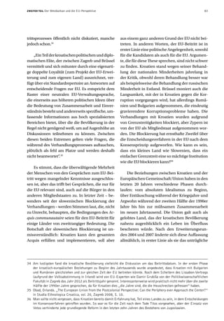 ZWEITER TEIL   Der Westbalkan und die EU-Perspektive                                                                    83




trittsprozesses öffentlich nicht diskutiert, manche            aus einem ganz anderen Grund der EU nicht bei-
jedoch schon.34                                                treten. In anderen Worten, der EU-Beitritt ist in
                                                               erster Linie eine politische Angelegenheit, sowohl
    „Ein Teil der kroatischen politischen und diplo-           für die Kandidaten als auch für die EU. Argumen-
matischen Elite, der zwischen Zagreb und Brüssel               te, die für diese These sprechen, sind nicht schwer
vermittelt und sich mitunter durch eine eigenarti-             zu finden. Kroatien stand wegen seiner Behand-
ge doppelte Loyalität (zum Projekt der EU-Erwei-               lung der nationalen Minderheiten jahrelang in
terung und zum eigenen Land) auszeichnet, ver-                 der Kritik, obwohl deren Behandlung besser war
fügt über ein Standardrepertoire an Antworten auf              als beispielsweise die Behandlung der russischen
entscheidende Fragen zur EU. Es entspricht dem                 Minderheit in Estland. Brüssel moniert auch die
Raster einer neutralen EU-Verwaltungssprache,                  Langsamkeit, mit der in Kroatien gegen die Kor-
die einerseits aus höheren politischen Ideen über              ruption vorgegangen wird, hat allerdings Rumä-
die Bedeutung von Zusammenarbeit und Einver-                   nien und Bulgarien aufgenommen, die eindeutig
ständnis besteht und andererseits spezifische, um-             gravierendere Korruptionsprobleme haben. Die
fassende Informationen aus hoch spezialisierten                Verhandlungen mit Kroatien wurden aufgrund
Bereichen bietet, über die die Bevölkerung in der              von Grenzstreitigkeiten blockiert, aber Zypern ist
Regel nicht genügend weiß, um auf Augenhöhe an                 von der EU als Mitgliedstaat aufgenommen wor-
Diskussionen teilnehmen zu können. Zwischen                    den. Die Blockierung hat ernsthafte Zweifel über
diesen beiden Extremen gelten viele Fragen, die                die Entscheidungsverfahren in der EU nach dem
während des Verhandlungsprozesses auftauchen,                  Konsensprinzip aufgeworfen. Wie kann es sein,
plötzlich als fehl am Platze und werden deshalb                dass ein kleines Land wie Slowenien, dass ein
nicht beantwortet“ 35
                    .                                          einfacher Grenzstreit eine so mächtige Institution
                                                               wie die EU blockieren kann?36
     Es stimmt, dass die überwältigende Mehrheit
der Menschen von den Gesprächen zum EU-Bei-                        Die Beziehungen zwischen Kroatien und der
tritt wegen mangelnder Kenntnisse ausgeschlos-                 Europäischen Gemeinschaft/Union haben in den
sen ist, aber das trifft bei Gesprächen, die nur für           letzten 20 Jahren verschiedene Phasen durch-
die EU relevant sind, auch auf die Bürger in den               laufen: vom absoluten Idealismus zu Beginn,
anderen Mitgliedstaaten zu. In letzter Zeit – be-              über Enttäuschung während der Kriegsjahre und
sonders seit der slowenischen Blockierung der                  Argwohn während der zweiten Hälfte der 1990er
Verhandlungen – werden Stimmen laut, die, nicht                Jahre bis hin zur mühsamen Zusammenarbeit
zu Unrecht, behaupten, die Bedingungen des Ac-                 im neuen Jahrtausend. Die Union galt auch als
quis communautaire seien für den EU-Beitritt für               gelobtes Land, das der kroatischen Bevölkerung
einige Länder von zweitrangiger Bedeutung. Die                 nahezu augenblicklich ein Leben im Überfluss
Botschaft der slowenischen Blockierung ist un-                 bescheren würde. Nach den Erweiterungsrun-
missverständlich: Kroatien kann den gesamten                   den 2004 und 2007 änderte sich diese Auffassung
Acquis erfüllen und implementieren, soll aber                  allmählich, in erster Linie als sie das untrügliche




34 Am lustigsten fand die kroatische Bevölkerung vielleicht die Diskussion um das Beitrittsdatum. In der ersten Phase
   der kroatisch-europäischen Beziehungen zu Beginn des Jahrtausends wurde angedeutet, dass Kroatien mit Bulgarien
   und Rumänien gleichziehen und zur gleichen Zeit der EU beitreten könnte. Nach dem Scheitern des Lissabon-Vertrags
   (aufgrund der Volksabstimmung in Irland) wird von EU-Experten wie Damir Grubiša von der Politikwissenschaftlichen
   Fakultät in Zagreb das Jahr 2012 als Beitrittsjahr genannt. Interessanterweise wird praktisch nicht mehr über die zweite
   Hälfte der 1990er Jahre gesprochen, da für Kroatien dies „die Jahre sind, die die Heuschrecken gefressen“ haben.
35 Obad, Orlanda. „The European Union from the Postcolonial Perspective: Can the Periphery ever Approach the Center?“
   in Studia Ethnologica Croatica, vol. 20, Zagreb 2008, S. 10.
36 Man sollte nicht vergessen, dass Kroatien bereits damit Erfahrung hat, Teil eines Landes zu sein, in dem Entscheidungen
   im Konsensverfahren getroffen wurden. So war es für die Zeit nach dem Tode Titos vorgesehen, aber der Einsatz von
   Vetos verhinderte jede grundlegende Reform in den letzten zehn Jahren des Bestehens von Jugoslawien.
 