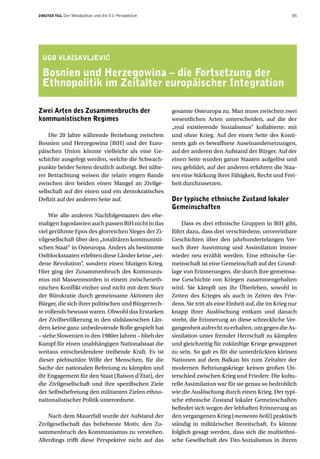 ZWEITER TEIL   Der Westbalkan und die EU-Perspektive                                                      85




 UGO VLAISAVLJEVIå

 Bosnien und Herzegowina – die Fortsetzung der
 Ethnopolitik im Zeitalter europäischer Integration

Zwei Arten des Zusammenbruchs der                      gesamte Osteuropa zu. Man muss zwischen zwei
kommunistischen Regimes                                wesentlichen Arten unterscheiden, auf die der
                                                       „real existierende Sozialismus“ kollabierte: mit
    Die 20 Jahre währende Beziehung zwischen           und ohne Krieg. Auf der einen Seite des Konti-
Bosnien und Herzegowina (BiH) und der Euro-            nents gab es bewaffnete Auseinandersetzungen,
päischen Union könnte vielleicht als eine Ge-          auf der anderen den Aufstand der Bürger. Auf der
schichte ausgelegt werden, welche die Schwach-         einen Seite wurden ganze Staaten aufgelöst und
punkte beider Seiten deutlich aufzeigt. Bei nähe-      neu gebildet, auf der anderen erfuhren die Staa-
rer Betrachtung weisen die relativ engen Bande         ten eine Stärkung ihrer Fähigkeit, Recht und Frei-
zwischen den beiden einen Mangel an Zivilge-           heit durchzusetzen.
sellschaft auf der einen und ein demokratisches
Defizit auf der anderen Seite auf.                     Der typische ethnische Zustand lokaler
                                                       Gemeinschaften
     Wie alle anderen Nachfolgestaaten des ehe-
maligen Jugoslawien auch passen BiH nicht in das           Dass es drei ethnische Gruppen in BiH gibt,
viel gerühmte Epos des glorreichen Sieges der Zi-      führt dazu, dass drei verschiedene, unvereinbare
vilgesellschaft über den „totalitären kommunisti-      Geschichten über den jahrhundertelangen Ver-
schen Staat“ in Osteuropa. Anders als bestimmte        such ihrer Ausrottung und Assimilation immer
Ostblockstaaten erlebten diese Länder keine „sei-      wieder neu erzählt werden. Eine ethnische Ge-
dene Revolution“, sondern einen blutigen Krieg.        meinschaft ist eine Gemeinschaft auf der Grund-
Hier ging der Zusammenbruch des Kommunis-              lage von Erinnerungen, die durch ihre gemeinsa-
mus mit Massenmorden in einem zwischeneth-             me Geschichte von Kriegen zusammengehalten
nischen Konflikt einher und nicht mit dem Sturz        wird. Sie kämpft um ihr Überleben, sowohl in
der Bürokratie durch gemeinsame Aktionen der           Zeiten des Krieges als auch in Zeiten des Frie-
Bürger, die sich ihrer politischen und Bürgerrech-     dens. Sie tritt als eine Einheit auf, die im Krieg nur
te vollends bewusst waren. Obwohl das Erstarken        knapp ihrer Auslöschung entkam und danach
der Zivilbevölkerung in den südslawischen Län-         strebt, die Erinnerung an diese schreckliche Ver-
dern keine ganz unbedeutende Rolle gespielt hat        gangenheit aufrecht zu erhalten, um gegen die As-
– siehe Slowenien in den 1980er Jahren – blieb der     similation unter fremder Herrschaft zu kämpfen
Kampf für einen unabhängigen Nationalstaat die         und gleichzeitig für zukünftige Kriege gewappnet
weitaus entscheidendere treibende Kraft. Es ist        zu sein. So gab es für die unterdrückten kleinen
dieser plebiszitäre Wille der Menschen, für die        Nationen auf dem Balkan bis zum Zeitalter der
Sache der nationalen Befreiung zu kämpfen und          modernen Befreiungskriege keinen großen Un-
ihr Engagement für den Staat (Raison d’Etat), der      terschied zwischen Krieg und Frieden: Die kultu-
die Zivilgesellschaft und ihre spezifischen Ziele      relle Assimilation war für sie genau so bedrohlich
der Selbstbefreiung den militanten Zielen ethno-       wie die Auslöschung durch einen Krieg. Der typi-
nationalistischer Politik unterordnete.                sche ethnische Zustand lokaler Gemeinschaften
                                                       befindet sich wegen der lebhaften Erinnerung an
    Nach dem Mauerfall wurde der Aufstand der          den vergangenen Krieg (memento belli) praktisch
Zivilgesellschaft das beliebteste Motiv, den Zu-       ständig in militärischer Bereitschaft. Es könnte
sammenbruch des Kommunismus zu verstehen.              folglich gesagt werden, dass sich die multiethni-
Allerdings trifft diese Perspektive nicht auf das      sche Gesellschaft des Tito-Sozialismus in ihrem
 
