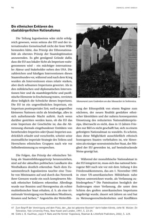 94                                                                                              ZWANZIG JAHRE DANACH




Die ethnischen Enklaven des
staatsbürgerlichen Nationalismus

     Die Teilung Jugoslawiens wäre nicht erfolg-
reich gewesen, wenn seitens der EU und der in-
ternationalen Gemeinschaft nicht der feste Wille
bestanden hätte, das Prinzip der Ethnonationa-
lität als oberstes Prinzip der Staatslegitimation
anzuwenden. Es gibt genügend Gründe dafür,
dass die EU aus lokaler Sicht als Imperium wahr-
genommen wird – ein mächtiger internationa-
ler Akteur und Stakeholder neben den USA. Die
zahlreichen und häufigen Interventionen dieses
Staatenbundes vor, während und nach dem Krieg
wurden als Interventionen eines relativ starken,
aber doch seltsamen Imperiums gewertet. Als in




                                                                                                                       kathycsus
den militärischen und diplomatischen Interven-
tionen hier und da staatsbürgerliche und pazifi-
stische Elemente in Erscheinung traten, verrieten
diese lediglich die Schwäche dieses Imperiums.             Monument zum Gedenken an das Massacker in Srebrenica.
Die EU ist ein ungewöhnliches Imperium, ein
Imperium postimperialer Zeit, weil es gegenüber            rung der Ethnopolitik von einem Regime zum
kleineren Nationen nicht als feindselige, alles in         nächsten, der neuen Realität gestärkter ethni-
sich aufnehmende Macht auftritt. Auch wenn                 scher Identitäten und der nahezu konsequenten
darüber gestritten werden kann, ob die EU das              Umsetzung des reduzierten Nationalitätenprin-
erste Imperium der Geschichte ist, das die Ab-             zips, überrascht es nicht, dass in 15 Jahren Frie-
trennung ehemals eingebundener Entitäten von               den nur BiH es nicht geschafft hat, sich zu einem
bestehenden Imperien oder Quasi-Imperien aus-              gefestigten Nationalstaat zu wandeln. Es scheint,
drücklich erlaubt und vorschreibt, scheint seine           dass diese Möglichkeit ausschließlich ethnisch
mutmaßliche imperiale Strategie des Teilens und            homogenen Staaten vorbehalten ist, wie Slowe-
Herrschens ethnischen Gruppen nach wie vor                 nien als einziger sezessionistischer Staat, der Mit-
Selbstbestimmung zu versprechen.                           glied der EU geworden ist, auf beeindruckende
                                                           Weise gezeigt hat.
    Die Folgen, das Prinzip der ethnischen Tei-
lung als Staatenbildungsprinzip heranzuziehen,                 Während der monolithische Nationalstaat in
sind auf der aktuellen politischen Landkarte des           der EU integriert ist, muss sich das national hete-
Westbalkans deutlich erkennbar. Nach dem Zu-               rogene BiH nach wie vor mit dem Anhang 4 des
sammenbruch Jugoslawiens tauchte eine Trau-                Friedensabkommens, das am 1. November 1995
be von Ministaaten auf und durch das Netzwerk              in einer US-amerikanischen Militärbasis nahe
ihrer Grenzen wurde ein noch komplexeres Mo-               Dayton unterzeichnet wurde, als Verfassung zu-
saik ethnischer Enklaven erkennbar. Allerdings             friedengeben.48 Die Pattsituation bezüglich der
wurde nur Bosnien und Herzegowina als echter               Änderungen einer Verfassung, die unter dem
multiethnischer Staat erhalten, d. h. als eine tri-        Schirm des großen amerikanischen Imperiums
nationale Vereinigung von Bosniaken/Muslimen,              angefertigt wurde, dauert seit Jahren an und hat
Kroaten und Serben.47 Angesichts der Weiterfüh-            zu Meinungsverschiedenheiten und Konflikten


47 Zum Begriff der Vereinigung und dem Platz, den „das tot geborene Bosnien“ darin haben könnte, siehe M. Walzer. On
   Toleration, Yale University Press, New Haven and London, 1997, S. 22-24.
48 Siehe z. B. Kaufman, Joyce P Nato and the former Yugoslavia, Rowman & Littlefield Publishers, 2002, S. 124.
                                 .
 