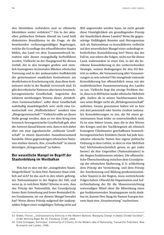 96                                                                                                 ZWANZIG JAHRE DANACH




den Identitäten verhindern und so ethnische                  BiH angewendet werden kann, ist nicht gerade
Identitäten weiter verhärten“.53 Ein in der aktu-            diese Unmöglichkeit ein grundlegendes Prinzip
ellen politischen Debatte überall im Land heiß               der Staatlichkeit dieses Landes? Weist die gegen-
diskutiertes Brandthema ist die Frage, ob die                wärtige Unfähigkeit Bosnien und Herzegowinas
bestehenden verfassungsmäßigen Regelungen,                   sich als Nationalstaat zu konsolidieren vielleicht
welche die Grundlage des ethnoföderalen Staates              auf den wesentlichen Mangel einer unbedingt er-
bilden, das Land vor dem Zusammenbruch be-                   forderlichen Konsolidierung hin? Wenn das der
wahren oder diesen zwangsläufig herbeiführen                 Fall ist, was wären die Folgen, nicht nur für dieses
werden. Vielleicht ist der Hauptgrund für diesen             Land, insbesondere in einer Zeit, in der die be-
Zerfall, der in den heutigen großen und ziem-                rühmte Konsolidierung in der vorherrschenden
lich homogenen territorialen Blöcken ethnischer              Strategie, weitere Bedingungen für den EU-Bei-
Trennung und in der andauernden Ineffektivität               tritt zu stellen, die Voraussetzung aller Vorausset-
der gemeinsamen staatlichen Institutionen am                 zungen zu sein scheint? Die mangelnde nationale
deutlichsten in Erscheinung tritt, dass diese Insti-         Konsolidierung hat offensichtlich etwas mit der
tutionen nicht in der Realität verwurzelt sind. Es           multiethnischen Zusammensetzung des Landes
gibt drei ethnische Nationen aber keine bosnisch-            zu tun. Vielleicht liegt das einzige Problem dar-
herzegowinische Gesellschaft. Angesichts des                 in, dass es in BiH keine starke ethnische Mehrheit
inhärent streitlustigen Wesens dieser „brüderli-             gibt. Anders als in seinen Nachbarstaaten kön-
chen Gemeinschaften“, sollte diese Gesellschaft              nen seine Bürger nicht als „Brüdergemeinschaft“
wahrhaftig staatsbürgerlich sein: nicht eine Ge-             auftreten. Genau genommen haben wir es hier
meinschaft von „Waffenbrüdern“ sondern eine                  mit drei potenziell oder bereits virulent nationa-
„Bürgergemeinschaft“.54 Vielleicht sollte an dieser          len Konsolidierungen zu tun, die für einen ge-
Stelle gesagt werden, dass es vor dem Krieg eine             meinsamen Staat leider zu unterschiedlich sind.
bosnisch-herzegowinische Gesellschaft gab, aber              Es ist eine bittere Ironie, dass die in den Wirren
die Antwort darauf könnte sein, dass es sich dabei           des Krieges und der Nachkriegszeit als ethnisch
eher um eine jugoslawische „militante Gesell-                homogene Gliedstaaten geschaffenen bosnisch-
schaft“ in einem dauernden Ausnahmezustand                   herzegowinischen Entitäten (heute hat jede kon-
handelte. Diese gegenwärtigen ethnischen Natio-              stitutive ethnische Nation ihre eigene politische
nen streben danach, ihre „Gesellschaft“ in einem             Ordnung in dem Gebiet, in dem es eine Mehrheit
derartigen „Kriegszustand“ zu halten.                        hat) höchstwahrscheinlich genau so gut (oder
                                                             besser) als ihre Gegenüber (Nationalstaaten) in
Der wesentliche Mangel im Begriff der                        der Region funktionieren würden. Die offensicht-
Staatenbildung im Westbalkan                                 liche Überschneidung zwischen dem Grundprin-
                                                             zip der ethnischen Säuberung, d. h. schlichtweg
    Was hat es also mit der „mangelnden Staats-              dem Prinzip der Vernichtung, und dem Prinzip
bürgerlichkeit“ in dem Drei-Nationen-Staat wirk-             der Anerkennung und Bildung postkommunisti-
lich auf sich? Ist das auch in den relativ gefestig-         scher Staaten in der Region, muss weitreichende
ten Nationalstaaten in der Region der Fall, und              Folgen haben. Obwohl die Organisation und Auf-
wenn ja, in welchem Maße? Könnte es sein, dass               rechterhaltung der für die Massenvernichtung
das Prinzip der Nationalität, das Grundprinzip               notwendigen Mittel ohne die Mitwirkung eines
hinter ihrer Entstehung und fester Bestandteil ih-           gut funktionierenden Staatsapparats nicht denk-
res Fundaments, sie vor diesem Mangel bewahrt                bar ist, konnte Den Haag im Namen Europas kei-
hat? Wenn dieses Prinzip aufgrund der inakzep-               nem Staat eine „Verantwortung“ nachweisen.
tablen Folgen einer endgültigen Teilung nicht auf


53 Bieber, Florian. „Institutionalising Ethnicity in the Western Balkans: Managing Change in Deeply Divided Societies“,
   ECMI Working Paper No 19, Flensburg, ECMI, 2004.
54 Siehe Schnapper, Dominique. Community of Citizens, On the Modern Idea of Nationality, Transaction Publishers, New
   Brunswick and London, 1998.
 