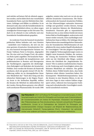 98                                                                                             ZWANZIG JAHRE DANACH




und möchte auf keinen Fall als ethnisch angese-           aufgelöst, existiert aber nach wie vor als ein spe-
hen werden, und ist dabei doch eine vornehmlich           zifisches kroatisches Gemeinwesen. Die Unent-
bosniakische Partei, nach der Mehrheit ihrer Akti-        schlossenheit der bosnisch-kroatischen Politiker,
visten, Anhänger und Wähler zu schließen. Es ist          wie ihre lebenswichtigen nationalen Interessen
demnach wahr, dass sich die Sozialdemokratie im           verfolgt und geschützt werden können, bewegt
Land großen Beliebtheit erfreut, vor allem wegen          sich im typischen Rahmen der Minderheitsna-
nostalgischer Erinnerungen an die Zeit unter Tito,        tionalismen: Einerseits gibt es separatistische
doch ist sie ethnisch in eine serbische und eine          Tendenzen hin zu einer dritten Entität mit einem
bosniakische Sozialdemokratie gespalten.                  hohen Maß an Unabhängigkeit, andererseits wird
                                                          immer wieder versucht, einen nachhaltigen mul-
    An vorderster Front der bosnisch-kroatischen          tiethnischen Staat zu bilden. Die Anhänger dieser
politischen Bühne befinden sich zwei Parteien             Option lehnen den staatsbürgerlichen Nationalis-
– tatsächlich zwei Fraktionen, die sich von der           mus der bosniakischen Mehrheitsnation ab und
einst geeinten Kroatischen Demokratischen Uni-            plädieren für einen starken Begriff ethnokulturel-
on, eine bosnisch-herzegowinische Variante von            ler Gerechtigkeit.56 Bei den jüngsten Gesprächen
Franjo Tuđmans Partei in Kroatien, abgespaltet            über mögliche Verfassungsänderungen waren es
hat. Die eine wird von Dragan Čović, die andere           folglich meist kroatische Politiker, die meinten,
von Božo Ljubić angeführt. Die kroatische Natio-          die Lösung des bosnischen Problems bedürfe
nalfrage ist vermutlich die komplizierteste und           nicht nur der Gleichheit aller Bürger, sondern
problematischste in Bosnien und Herzegowina               ebenso der Gleichheit der „begründenden Na-
der Nachkriegszeit, angesichts der diesbezügli-           tionen“. Wie in anderen multiethnischen Staaten
chen Ratlosigkeit und Bedenken der kroatischen            ist die Forderung nach Gerechtigkeit seitens der
Politiker. Zwar werden die Kroaten als Staatsvolk         kleinsten Minderheit am stärksten. Das größte
anerkannt, doch mit gerade einmal 14% der Be-             Problem dieser Politik besteht darin, dass beide
völkerung stellen sie im demografischen Sinne             Optionen relativ düstere Aussichten haben: Ein
eine Minderheit dar.55 Nach dem Krieg und den             konsequenter Minderheitenseparatismus kann
ethnischen Säuberungen in der Region Posavi-              die Kroaten in eine Situation führen, in der sie
na, heute in der Serbischen Republik, stellten            sich eines Tages in einer wahren Enklave einge-
die Kroaten die Mehrheit im südwestlichen Teil            sperrt sehen, während eine konsequente Forde-
des Landes, Herceg-Bosna genannt, eine offiziell          rung nach ethnokultureller Gerechtigkeit zuneh-
nicht anerkannte Phantomentität. Sie wurde 1996           mend unrealistisch erscheint.



                     Ugo Vlaisavljeviç (1957) ist Professor für Philosophie an Universität Sarajevo. Er lehrt
                     Sprachphilosophie am Institut für Philosophie und Soziologie sowie Erkenntnistheorie
                     der Sozialwissenschaften am Institut für Psychologie. Vlaisavljević hat weitgehend
                     über Phänomenologie von Post-/strukturalismus, Semiotik und politische Philosophie
                     veröffentlicht. Zurzeit ist er Chefredakteur der Zeitschrift für Philosophie und
                     Sozialwissenschaften Dialogue (Sarajevo) und Mitglied der Redaktionsleitung der
                     internationalen Zeitschrift Transeuropéennes (Paris). Vlaisavljević hat zahlreiche
                     Artikel unter anderem auf Englisch, Französisch und Deutsch veröffentlicht.




55 Etwa halb so viele wie vor dem Krieg. Siehe die Webseite des „Council of American Ambassadors“,
   http://www.americanambassadors.org/index.cfm?fuseaction=publications.article&articleid=130
56 Mehr zum Konzept der ethnokulturellen Gerechtigkeit, siehe W. Kymlicka and M. Opalski. Can Liberal Pluralism be
   Exported?, Oxford University Press, 2001, pp. 136-9 et passim.
 