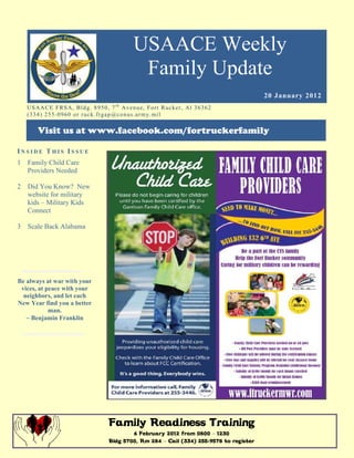 USAACE Weekly
                                                      Family Update
                                                                                               20 January 2012
    US AAC E F R S A, B ld g. 8 9 5 0 , 7 t h Av e n u e, Fo r t R uc k er , Al 3 6 3 6 2
    ( 3 3 4 ) 2 5 5 -0 9 6 0 o r r uc k. fr g ap @co n u s.ar m y. mi l

         Visit us at www.facebook.com/fortruckerfamily

INSIDE THIS ISSUE
1 Family Child Care
  Providers Needed

2   Did You Know? New
    website for military
    kids – Military Kids
    Connect

3   Scale Back Alabama




Be always at war with your
 vices, at peace with your
  neighbors, and let each
New Year find you a better
            man.
   ~ Benjamin Franklin




                                         Family Readiness Training
                                                 6 February 2012 from 0800 – 1230
                                         Bldg 5700, Rm 284 – Call (334) 255-9578 to register
 
