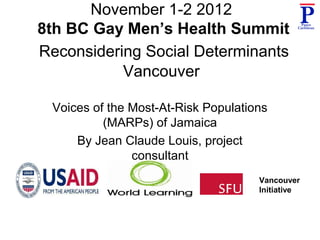 November 1-2 2012
8th BC Gay Men’s Health Summit
Reconsidering Social Determinants
           Vancouver

 Voices of the Most-At-Risk Populations
          (MARPs) of Jamaica
     By Jean Claude Louis, project
               consultant
                                     Vancouver
                                     Initiative
 
