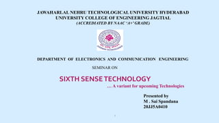 JAWAHARLAL NEHRU TECHNOLOGICAL UNIVERSITY HYDERABAD
UNIVERSITY COLLEGE OF ENGINEERING JAGTIAL
(ACCREDIATED BY NAAC ‘A+’ GRADE)
DEPARTMENT OF ELECTRONICS AND COMMUNICATION ENGINEERING
SEMINAR ON
SIXTH SENSETECHNOLOGY
… A variant for upcoming Technologies
Presented by
M . Sai Spandana
20JJ5A0410
1
 