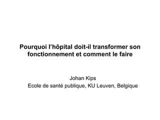 Pourquoi l’hôpital doit-il transformer son
fonctionnement et comment le faire
Johan Kips
Ecole de santé publique, KU Leuven, Belgique
 