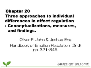 Chapter 20
Three approaches to individual
differences in affect regulation
：Conceptualizations, measures,
and findings.
Oliver P. John & Joshua Eng
Handbook of Emotion Regulation (2nd)
pp. 321-345.
小林亮太 (2018.9.16作成)
 
