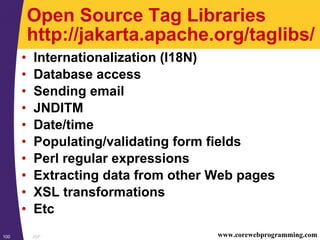JSP100 www.corewebprogramming.com
Open Source Tag Libraries
http://jakarta.apache.org/taglibs/
• Internationalization (I18N)
• Database access
• Sending email
• JNDITM
• Date/time
• Populating/validating form fields
• Perl regular expressions
• Extracting data from other Web pages
• XSL transformations
• Etc
 