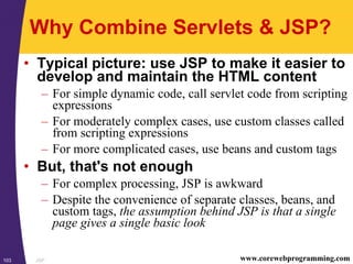 JSP103 www.corewebprogramming.com
Why Combine Servlets & JSP?
• Typical picture: use JSP to make it easier to
develop and maintain the HTML content
– For simple dynamic code, call servlet code from scripting
expressions
– For moderately complex cases, use custom classes called
from scripting expressions
– For more complicated cases, use beans and custom tags
• But, that's not enough
– For complex processing, JSP is awkward
– Despite the convenience of separate classes, beans, and
custom tags, the assumption behind JSP is that a single
page gives a single basic look
 