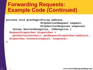 JSP107 www.corewebprogramming.com
Forwarding Requests:
Example Code (Continued)
private void gotoPage(String address,
HttpServletRequest request,
HttpServletResponse response)
throws ServletException, IOException {
RequestDispatcher dispatcher =
getServletContext().getRequestDispatcher(address);
dispatcher.forward(request, response);
}
 