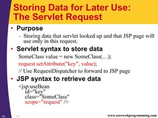 JSP109 www.corewebprogramming.com
Storing Data for Later Use:
The Servlet Request
• Purpose
– Storing data that servlet looked up and that JSP page will
use only in this request.
• Servlet syntax to store data
SomeClass value = new SomeClass(…);
request.setAttribute("key", value);
// Use RequestDispatcher to forward to JSP page
• JSP syntax to retrieve data
<jsp:useBean
id="key"
class="SomeClass"
scope="request" />
 