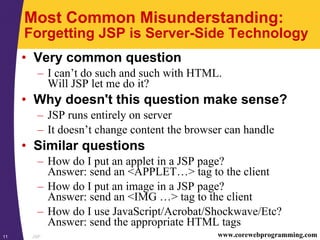 JSP11 www.corewebprogramming.com
Most Common Misunderstanding:
Forgetting JSP is Server-Side Technology
• Very common question
– I can’t do such and such with HTML.
Will JSP let me do it?
• Why doesn't this question make sense?
– JSP runs entirely on server
– It doesn’t change content the browser can handle
• Similar questions
– How do I put an applet in a JSP page?
Answer: send an <APPLET…> tag to the client
– How do I put an image in a JSP page?
Answer: send an <IMG …> tag to the client
– How do I use JavaScript/Acrobat/Shockwave/Etc?
Answer: send the appropriate HTML tags
 
