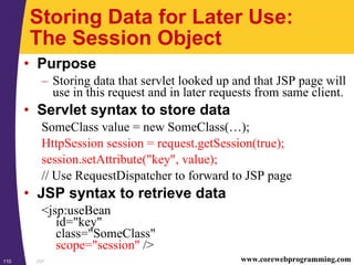 JSP110 www.corewebprogramming.com
Storing Data for Later Use:
The Session Object
• Purpose
– Storing data that servlet looked up and that JSP page will
use in this request and in later requests from same client.
• Servlet syntax to store data
SomeClass value = new SomeClass(…);
HttpSession session = request.getSession(true);
session.setAttribute("key", value);
// Use RequestDispatcher to forward to JSP page
• JSP syntax to retrieve data
<jsp:useBean
id="key"
class="SomeClass"
scope="session" />
 