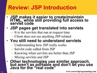 JSP114 www.corewebprogramming.com
Review: JSP Introduction
• JSP makes it easier to create/maintain
HTML, while still providing full access to
servlet code
• JSP pages get translated into servlets
– It is the servlets that run at request time
– Client does not see anything JSP-related
• You still need to understand servlets
– Understanding how JSP really works
– Servlet code called from JSP
– Knowing when servlets are better than JSP
– Mixing servlets and JSP
• Other technologies use similar approach,
but aren’t as portable and don't let you use
Java for the “real code”
 