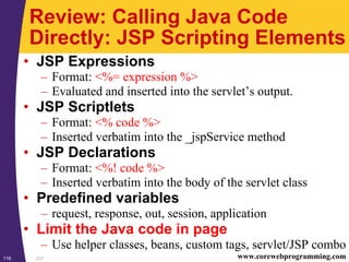 JSP116 www.corewebprogramming.com
Review: Calling Java Code
Directly: JSP Scripting Elements
• JSP Expressions
– Format: <%= expression %>
– Evaluated and inserted into the servlet’s output.
• JSP Scriptlets
– Format: <% code %>
– Inserted verbatim into the _jspService method
• JSP Declarations
– Format: <%! code %>
– Inserted verbatim into the body of the servlet class
• Predefined variables
– request, response, out, session, application
• Limit the Java code in page
– Use helper classes, beans, custom tags, servlet/JSP combo
 
