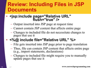 JSP118 www.corewebprogramming.com
Review: Including Files in JSP
Documents
• <jsp:include page="Relative URL"
flush="true" />
– Output inserted into JSP page at request time
– Cannot contain JSP content that affects entire page
– Changes to included file do not necessitate changes to
pages that use it
• <%@ include file="Relative URL" %>
– File gets inserted into JSP page prior to page translation
– Thus, file can contain JSP content that affects entire page
(e.g., import statements, declarations)
– Changes to included file might require you to manually
update pages that use it
 