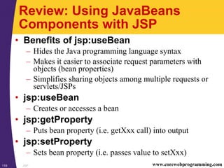 JSP119 www.corewebprogramming.com
Review: Using JavaBeans
Components with JSP
• Benefits of jsp:useBean
– Hides the Java programming language syntax
– Makes it easier to associate request parameters with
objects (bean properties)
– Simplifies sharing objects among multiple requests or
servlets/JSPs
• jsp:useBean
– Creates or accesses a bean
• jsp:getProperty
– Puts bean property (i.e. getXxx call) into output
• jsp:setProperty
– Sets bean property (i.e. passes value to setXxx)
 