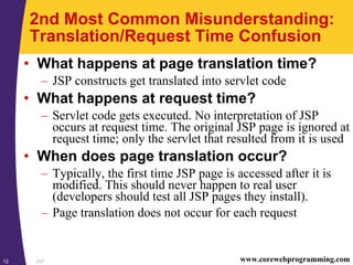 JSP12 www.corewebprogramming.com
2nd Most Common Misunderstanding:
Translation/Request Time Confusion
• What happens at page translation time?
– JSP constructs get translated into servlet code
• What happens at request time?
– Servlet code gets executed. No interpretation of JSP
occurs at request time. The original JSP page is ignored at
request time; only the servlet that resulted from it is used
• When does page translation occur?
– Typically, the first time JSP page is accessed after it is
modified. This should never happen to real user
(developers should test all JSP pages they install).
– Page translation does not occur for each request
 
