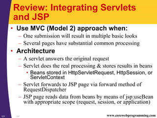 JSP121 www.corewebprogramming.com
Review: Integrating Servlets
and JSP
• Use MVC (Model 2) approach when:
– One submission will result in multiple basic looks
– Several pages have substantial common processing
• Architecture
– A servlet answers the original request
– Servlet does the real processing & stores results in beans
• Beans stored in HttpServletRequest, HttpSession, or
ServletContext
– Servlet forwards to JSP page via forward method of
RequestDispatcher
– JSP page reads data from beans by means of jsp:useBean
with appropriate scope (request, session, or application)
 