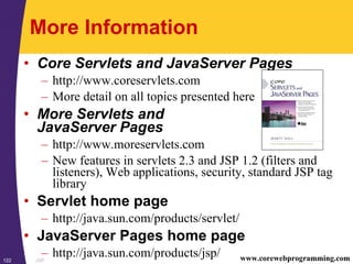 JSP122 www.corewebprogramming.com
More Information
• Core Servlets and JavaServer Pages
– http://www.coreservlets.com
– More detail on all topics presented here
• More Servlets and
JavaServer Pages
– http://www.moreservlets.com
– New features in servlets 2.3 and JSP 1.2 (filters and
listeners), Web applications, security, standard JSP tag
library
• Servlet home page
– http://java.sun.com/products/servlet/
• JavaServer Pages home page
– http://java.sun.com/products/jsp/
 