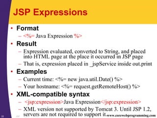 JSP22 www.corewebprogramming.com
JSP Expressions
• Format
– <%= Java Expression %>
• Result
– Expression evaluated, converted to String, and placed
into HTML page at the place it occurred in JSP page
– That is, expression placed in _jspService inside out.print
• Examples
– Current time: <%= new java.util.Date() %>
– Your hostname: <%= request.getRemoteHost() %>
• XML-compatible syntax
– <jsp:expression>Java Expression</jsp:expression>
– XML version not supported by Tomcat 3. Until JSP 1.2,
servers are not required to support it.
 