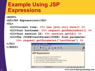 JSP24 www.corewebprogramming.com
Example Using JSP
Expressions
<BODY>
<H2>JSP Expressions</H2>
<UL>
<LI>Current time: <%= new java.util.Date() %>
<LI>Your hostname: <%= request.getRemoteHost() %>
<LI>Your session ID: <%= session.getId() %>
<LI>The <CODE>testParam</CODE> form parameter:
<%= request.getParameter("testParam") %>
</UL>
</BODY>
 