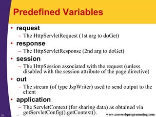JSP25 www.corewebprogramming.com
Predefined Variables
• request
– The HttpServletRequest (1st arg to doGet)
• response
– The HttpServletResponse (2nd arg to doGet)
• session
– The HttpSession associated with the request (unless
disabled with the session attribute of the page directive)
• out
– The stream (of type JspWriter) used to send output to the
client
• application
– The ServletContext (for sharing data) as obtained via
getServletConfig().getContext().
 
