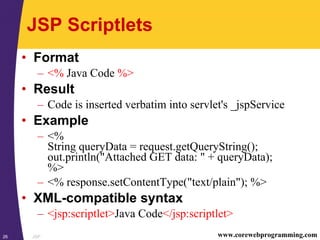 JSP26 www.corewebprogramming.com
JSP Scriptlets
• Format
– <% Java Code %>
• Result
– Code is inserted verbatim into servlet's _jspService
• Example
– <%
String queryData = request.getQueryString();
out.println("Attached GET data: " + queryData);
%>
– <% response.setContentType("text/plain"); %>
• XML-compatible syntax
– <jsp:scriptlet>Java Code</jsp:scriptlet>
 