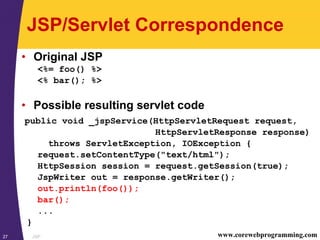JSP27 www.corewebprogramming.com
JSP/Servlet Correspondence
• Original JSP
<%= foo() %>
<% bar(); %>
• Possible resulting servlet code
public void _jspService(HttpServletRequest request,
HttpServletResponse response)
throws ServletException, IOException {
request.setContentType("text/html");
HttpSession session = request.getSession(true);
JspWriter out = response.getWriter();
out.println(foo());
bar();
...
}
 