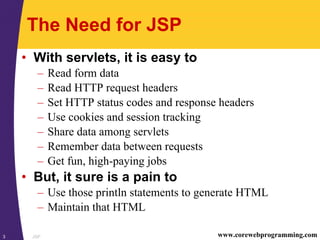 JSP3 www.corewebprogramming.com
The Need for JSP
• With servlets, it is easy to
– Read form data
– Read HTTP request headers
– Set HTTP status codes and response headers
– Use cookies and session tracking
– Share data among servlets
– Remember data between requests
– Get fun, high-paying jobs
• But, it sure is a pain to
– Use those println statements to generate HTML
– Maintain that HTML
 