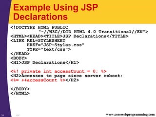 JSP33 www.corewebprogramming.com
Example Using JSP
Declarations
<!DOCTYPE HTML PUBLIC
"-//W3C//DTD HTML 4.0 Transitional//EN">
<HTML><HEAD><TITLE>JSP Declarations</TITLE>
<LINK REL=STYLESHEET
HREF="JSP-Styles.css"
TYPE="text/css">
</HEAD>
<BODY>
<H1>JSP Declarations</H1>
<%! private int accessCount = 0; %>
<H2>Accesses to page since server reboot:
<%= ++accessCount %></H2>
</BODY>
</HTML>
 