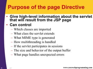 JSP36 www.corewebprogramming.com
Purpose of the page Directive
• Give high-level information about the servlet
that will result from the JSP page
• Can control
– Which classes are imported
– What class the servlet extends
– What MIME type is generated
– How multithreading is handled
– If the servlet participates in sessions
– The size and behavior of the output buffer
– What page handles unexpected errors
 