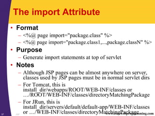 JSP37 www.corewebprogramming.com
The import Attribute
• Format
– <%@ page import="package.class" %>
– <%@ page import="package.class1,...,package.classN" %>
• Purpose
– Generate import statements at top of servlet
• Notes
– Although JSP pages can be almost anywhere on server,
classes used by JSP pages must be in normal servlet dirs
– For Tomcat, this is
install_dir/webapps/ROOT/WEB-INF/classes or
…/ROOT/WEB-INF/classes/directoryMatchingPackage
– For JRun, this is
install_dir/servers/default/default-app/WEB-INF/classes
or …/WEB-INF/classes/directoryMatchingPackage
 