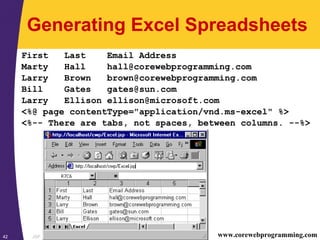 JSP42 www.corewebprogramming.com
Generating Excel Spreadsheets
First Last Email Address
Marty Hall hall@corewebprogramming.com
Larry Brown brown@corewebprogramming.com
Bill Gates gates@sun.com
Larry Ellison ellison@microsoft.com
<%@ page contentType="application/vnd.ms-excel" %>
<%-- There are tabs, not spaces, between columns. --%>
 
