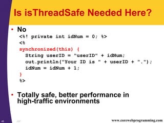 JSP45 www.corewebprogramming.com
Is isThreadSafe Needed Here?
• No
<%! private int idNum = 0; %>
<%
synchronized(this) {
String userID = "userID" + idNum;
out.println("Your ID is " + userID + ".");
idNum = idNum + 1;
}
%>
• Totally safe, better performance in
high-traffic environments
 