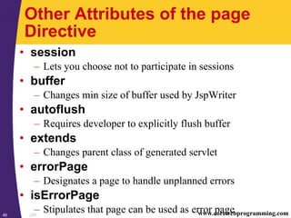 JSP46 www.corewebprogramming.com
Other Attributes of the page
Directive
• session
– Lets you choose not to participate in sessions
• buffer
– Changes min size of buffer used by JspWriter
• autoflush
– Requires developer to explicitly flush buffer
• extends
– Changes parent class of generated servlet
• errorPage
– Designates a page to handle unplanned errors
• isErrorPage
– Stipulates that page can be used as error page
 
