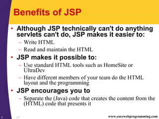 JSP5 www.corewebprogramming.com
Benefits of JSP
• Although JSP technically can't do anything
servlets can't do, JSP makes it easier to:
– Write HTML
– Read and maintain the HTML
• JSP makes it possible to:
– Use standard HTML tools such as HomeSite or
UltraDev
– Have different members of your team do the HTML
layout and the programming
• JSP encourages you to
– Separate the (Java) code that creates the content from the
(HTML) code that presents it
 