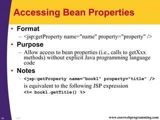 JSP59 www.corewebprogramming.com
Accessing Bean Properties
• Format
– <jsp:getProperty name="name" property="property" />
• Purpose
– Allow access to bean properties (i.e., calls to getXxx
methods) without explicit Java programming language
code
• Notes
– <jsp:getProperty name="book1" property="title" />
is equivalent to the following JSP expression
<%= book1.getTitle() %>
 