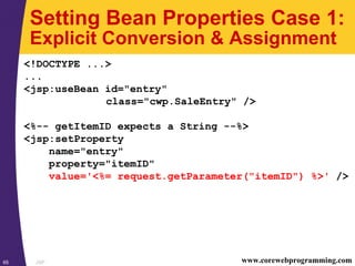 JSP65 www.corewebprogramming.com
Setting Bean Properties Case 1:
Explicit Conversion & Assignment
<!DOCTYPE ...>
...
<jsp:useBean id="entry"
class="cwp.SaleEntry" />
<%-- getItemID expects a String --%>
<jsp:setProperty
name="entry"
property="itemID"
value='<%= request.getParameter("itemID") %>' />
 