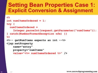 JSP66 www.corewebprogramming.com
Setting Bean Properties Case 1:
Explicit Conversion & Assignment
<%
int numItemsOrdered = 1;
try {
numItemsOrdered =
Integer.parseInt(request.getParameter("numItems"));
} catch(NumberFormatException nfe) {}
%>
<%-- getNumItems expects an int --%>
<jsp:setProperty
name="entry"
property="numItems"
value="<%= numItemsOrdered %>" />
 