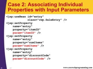 JSP68 www.corewebprogramming.com
Case 2: Associating Individual
Properties with Input Parameters
<jsp:useBean id="entry"
class="cwp.SaleEntry" />
<jsp:setProperty
name="entry"
property="itemID"
param="itemID" />
<jsp:setProperty
name="entry"
property="numItems"
param="numItems" />
<jsp:setProperty
name="entry"
property="discountCode"
param="discountCode" />
 